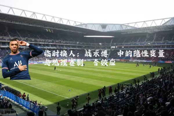 临时换人:战术博弈中的隐性变量与地理赛制耦合效应