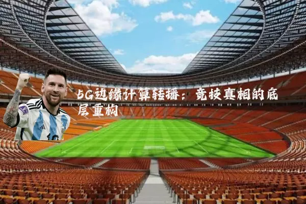 5G边缘计算转播:竞技真相的底层重构